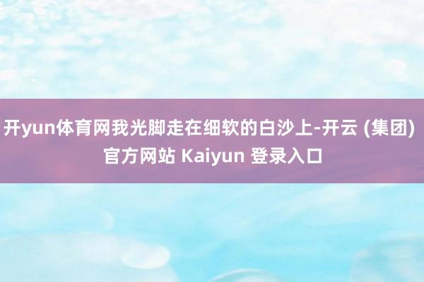 开yun体育网我光脚走在细软的白沙上-开云 (集团) 官方网站 Kaiyun 登录入口