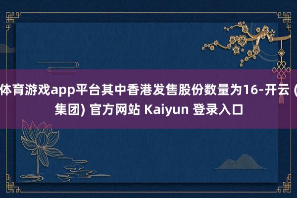 体育游戏app平台其中香港发售股份数量为16-开云 (集团) 官方网站 Kaiyun 登录入口