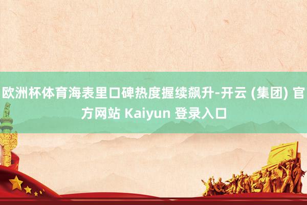 欧洲杯体育海表里口碑热度握续飙升-开云 (集团) 官方网站 Kaiyun 登录入口