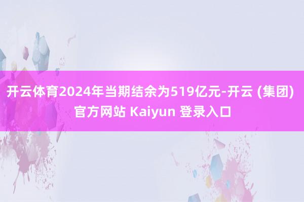 开云体育2024年当期结余为519亿元-开云 (集团) 官方网站 Kaiyun 登录入口
