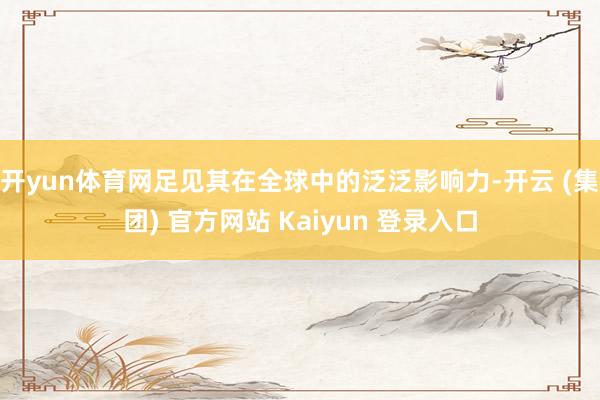 开yun体育网足见其在全球中的泛泛影响力-开云 (集团) 官方网站 Kaiyun 登录入口