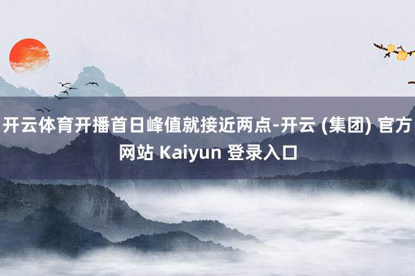开云体育开播首日峰值就接近两点-开云 (集团) 官方网站 Kaiyun 登录入口