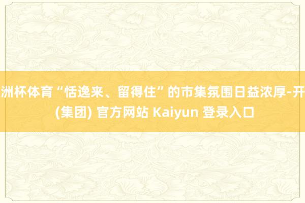 欧洲杯体育“恬逸来、留得住”的市集氛围日益浓厚-开云 (集团) 官方网站 Kaiyun 登录入口