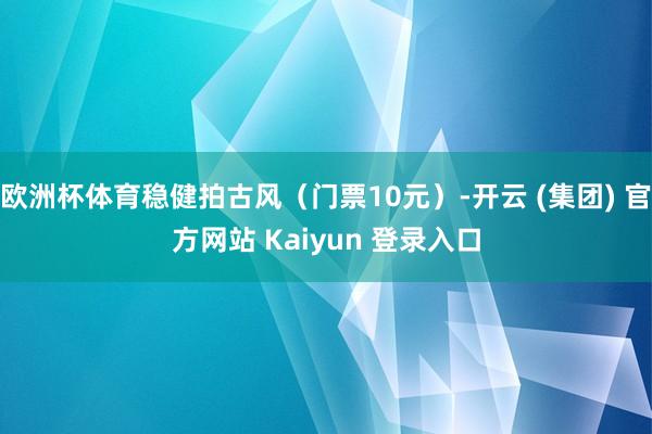 欧洲杯体育稳健拍古风(门票10元)-开云 (集团) 官方网站 Kaiyun 登录入口