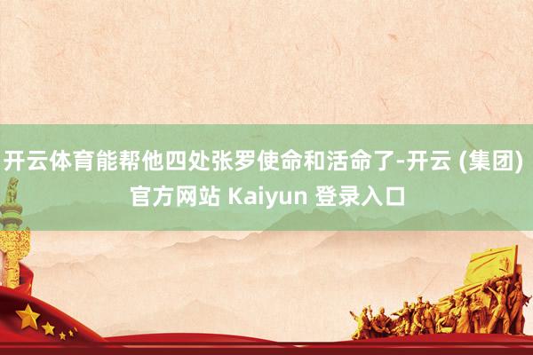 开云体育能帮他四处张罗使命和活命了-开云 (集团) 官方网站 Kaiyun 登录入口