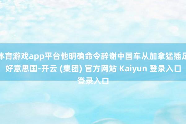 体育游戏app平台他明确命令辞谢中国车从加拿猛插足好意思国-开云 (集团) 官方网站 Kaiyun 登录入口