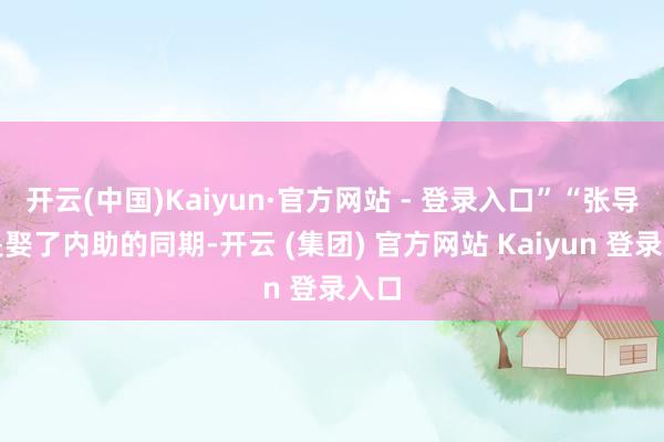 开云(中国)Kaiyun·官方网站 - 登录入口”“张导这是娶了内助的同期-开云 (集团) 官方网站 Kaiyun 登录入口