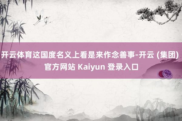 开云体育这国度名义上看是来作念善事-开云 (集团) 官方网站 Kaiyun 登录入口