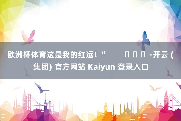 欧洲杯体育这是我的红运！”        			-开云 (集团) 官方网站 Kaiyun 登录入口