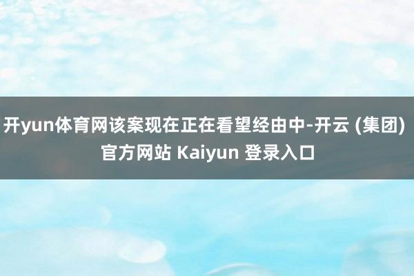 开yun体育网该案现在正在看望经由中-开云 (集团) 官方网站 Kaiyun 登录入口