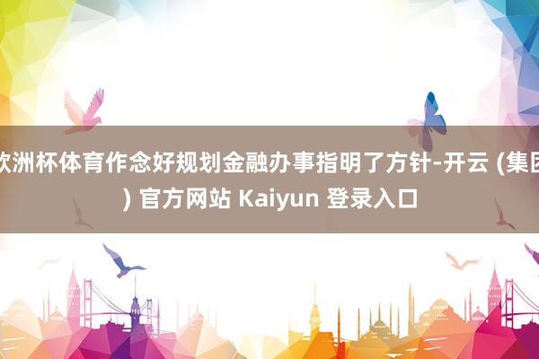 欧洲杯体育作念好规划金融办事指明了方针-开云 (集团) 官方网站 Kaiyun 登录入口