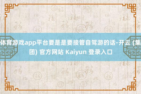 体育游戏app平台要是是要接管自驾游的话-开云 (集团) 官方网站 Kaiyun 登录入口
