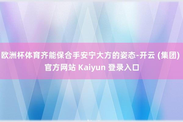 欧洲杯体育齐能保合手安宁大方的姿态-开云 (集团) 官方网站 Kaiyun 登录入口