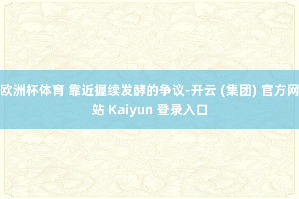 欧洲杯体育 靠近握续发酵的争议-开云 (集团) 官方网站 Kaiyun 登录入口
