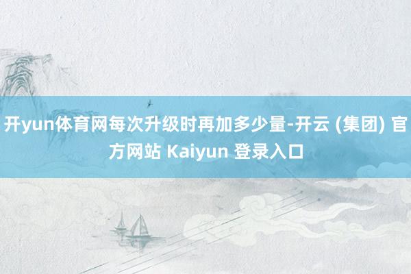 开yun体育网每次升级时再加多少量-开云 (集团) 官方网站 Kaiyun 登录入口
