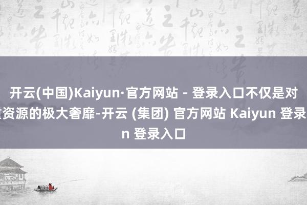 开云(中国)Kaiyun·官方网站 - 登录入口不仅是对贵重资源的极大奢靡-开云 (集团) 官方网站 Kaiyun 登录入口