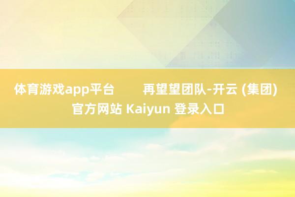 体育游戏app平台        再望望团队-开云 (集团) 官方网站 Kaiyun 登录入口