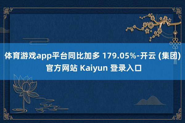 体育游戏app平台同比加多 179.05%-开云 (集团) 官方网站 Kaiyun 登录入口