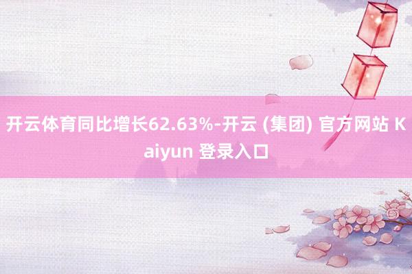 开云体育同比增长62.63%-开云 (集团) 官方网站 Kaiyun 登录入口