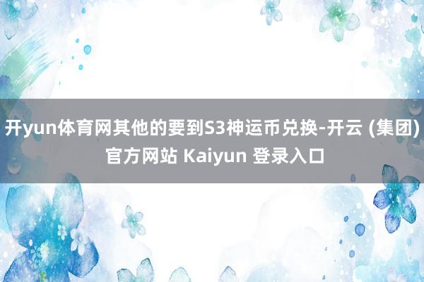 开yun体育网其他的要到S3神运币兑换-开云 (集团) 官方网站 Kaiyun 登录入口