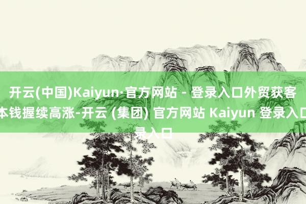 开云(中国)Kaiyun·官方网站 - 登录入口外贸获客本钱握续高涨-开云 (集团) 官方网站 Kaiyun 登录入口