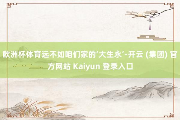 欧洲杯体育远不如咱们家的‘大生永’-开云 (集团) 官方网站 Kaiyun 登录入口