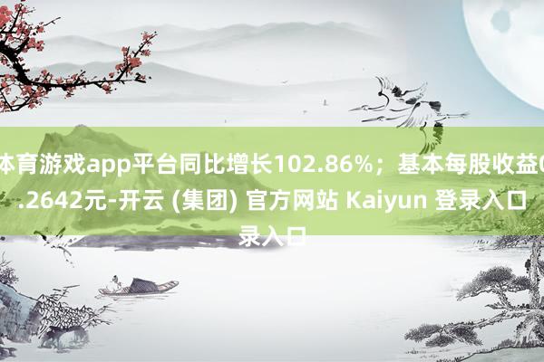 体育游戏app平台同比增长102.86%；基本每股收益0.2642元-开云 (集团) 官方网站 Kaiyun 登录入口
