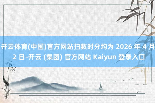 开云体育(中国)官方网站扫数时分均为 2026 年 4 月 2 日-开云 (集团) 官方网站 Kaiyun 登录入口