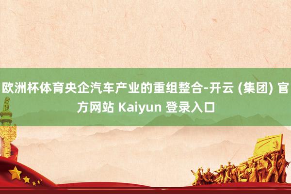 欧洲杯体育央企汽车产业的重组整合-开云 (集团) 官方网站 Kaiyun 登录入口