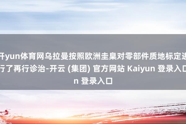 开yun体育网乌拉曼按照欧洲圭臬对零部件质地标定进行了再行诊治-开云 (集团) 官方网站 Kaiyun 登录入口