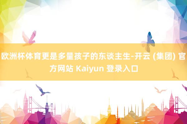 欧洲杯体育更是多量孩子的东谈主生-开云 (集团) 官方网站 Kaiyun 登录入口