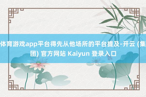 体育游戏app平台得先从他场所的平台提及-开云 (集团) 官方网站 Kaiyun 登录入口