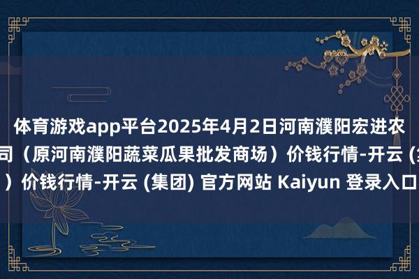 体育游戏app平台2025年4月2日河南濮阳宏进农副家具批发商场有限公司（原河南濮阳蔬菜瓜果批发商场）价钱行情-开云 (集团) 官方网站 Kaiyun 登录入口