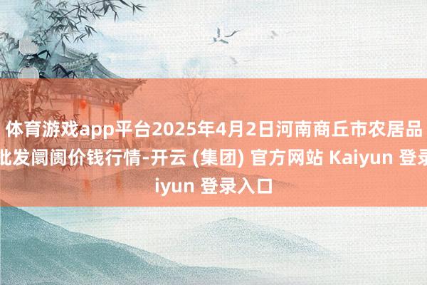 体育游戏app平台2025年4月2日河南商丘市农居品中心批发阛阓价钱行情-开云 (集团) 官方网站 Kaiyun 登录入口
