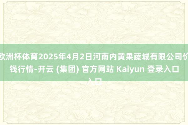 欧洲杯体育2025年4月2日河南内黄果蔬城有限公司价钱行情-开云 (集团) 官方网站 Kaiyun 登录入口
