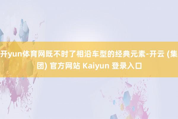 开yun体育网既不时了相沿车型的经典元素-开云 (集团) 官方网站 Kaiyun 登录入口