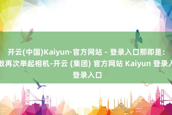开云(中国)Kaiyun·官方网站 - 登录入口那即是：勇敢再次举起相机-开云 (集团) 官方网站 Kaiyun 登录入口