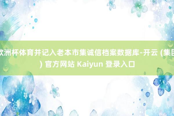 欧洲杯体育并记入老本市集诚信档案数据库-开云 (集团) 官方网站 Kaiyun 登录入口