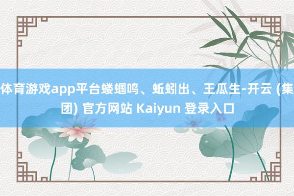 体育游戏app平台蝼蝈鸣、蚯蚓出、王瓜生-开云 (集团) 官方网站 Kaiyun 登录入口
