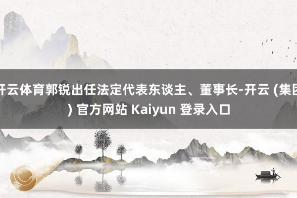 开云体育郭锐出任法定代表东谈主、董事长-开云 (集团) 官方网站 Kaiyun 登录入口