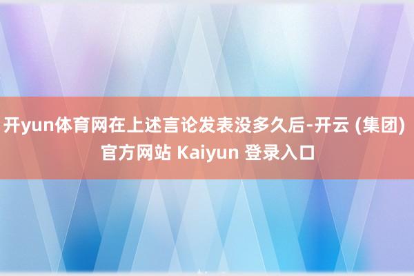 开yun体育网在上述言论发表没多久后-开云 (集团) 官方网站 Kaiyun 登录入口