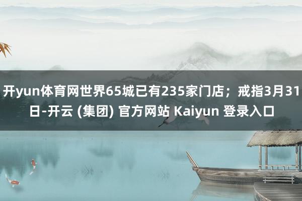 开yun体育网世界65城已有235家门店；戒指3月31日-开云 (集团) 官方网站 Kaiyun 登录入口