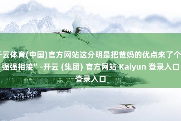 开云体育(中国)官方网站这分明是把爸妈的优点来了个“强强相接”-开云 (集团) 官方网站 Kaiyun 登录入口