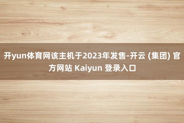 开yun体育网该主机于2023年发售-开云 (集团) 官方网站 Kaiyun 登录入口