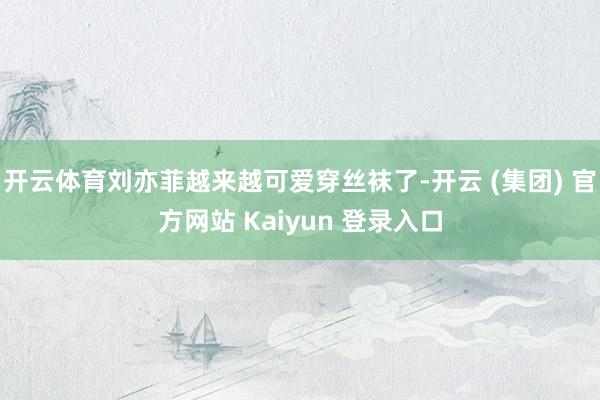 开云体育刘亦菲越来越可爱穿丝袜了-开云 (集团) 官方网站 Kaiyun 登录入口
