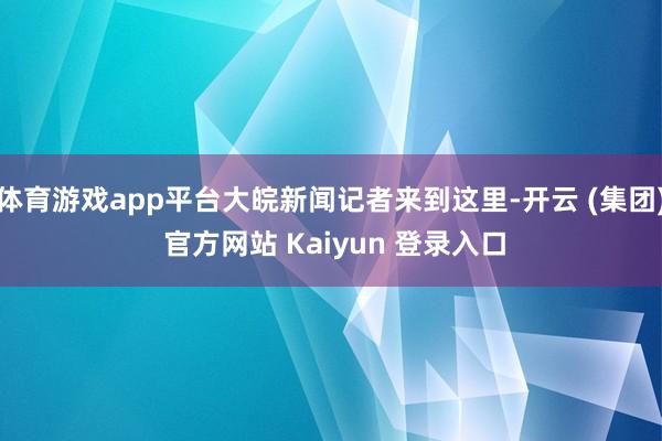 体育游戏app平台大皖新闻记者来到这里-开云 (集团) 官方网站 Kaiyun 登录入口