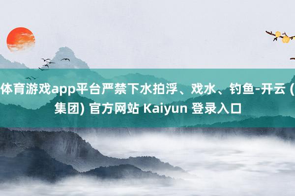 体育游戏app平台严禁下水拍浮、戏水、钓鱼-开云 (集团) 官方网站 Kaiyun 登录入口