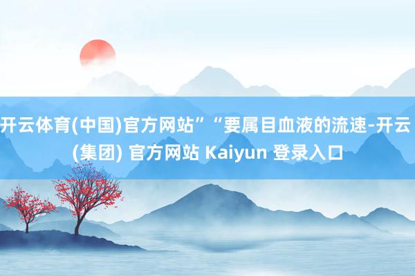 开云体育(中国)官方网站”“要属目血液的流速-开云 (集团) 官方网站 Kaiyun 登录入口