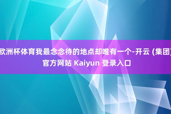 欧洲杯体育我最念念待的地点却唯有一个-开云 (集团) 官方网站 Kaiyun 登录入口
