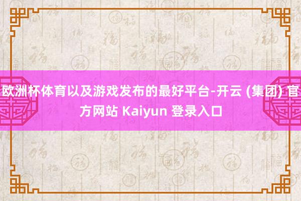 欧洲杯体育以及游戏发布的最好平台-开云 (集团) 官方网站 Kaiyun 登录入口
